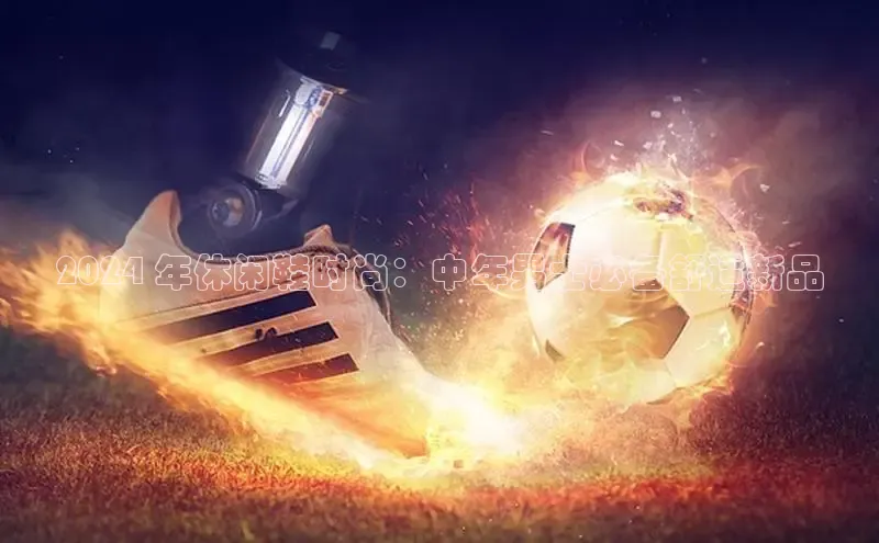 bsports必一体育网页版登录ARGA公司2024 年休闲鞋时尚：中年男士必备舒适新品