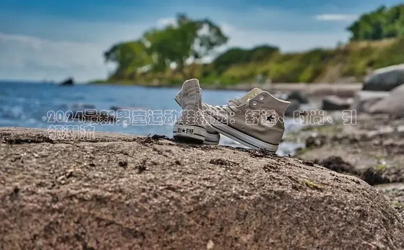 b体育登录入口app下载安装免费中海达2024最新男童运动鞋精选：舒适、时尚、引
领潮流