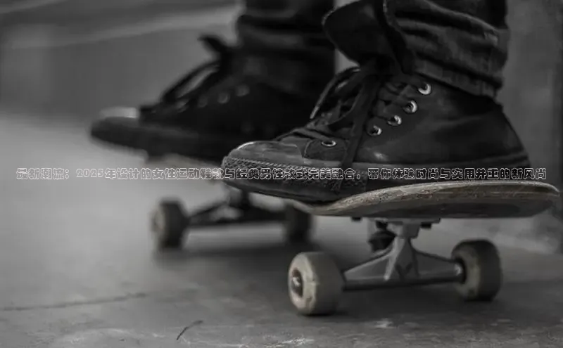 最新潮流：2025年设计的女性运动鞋款与经典男性款式完美融合，带你体验时尚与实用并重的新风尚