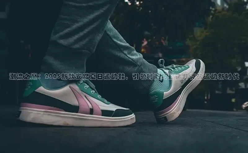 潮流之巅：2025新款安踏夏日运动鞋，引领时尚与舒适并存的运动新时代